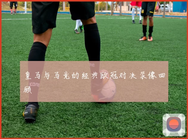 皇马与马竞的经典欧冠对决录像回顾