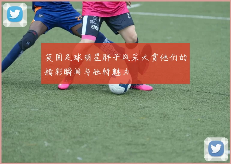 英国足球明星胖子风采大赏他们的精彩瞬间与独特魅力