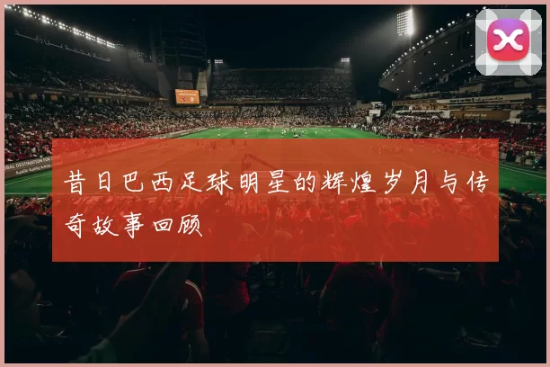 昔日巴西足球明星的辉煌岁月与传奇故事回顾