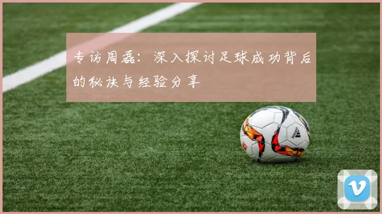 专访周磊：深入探讨足球成功背后的秘诀与经验分享