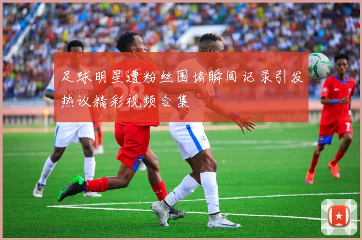 足球明星遭粉丝围堵瞬间记录引发热议精彩视频合集