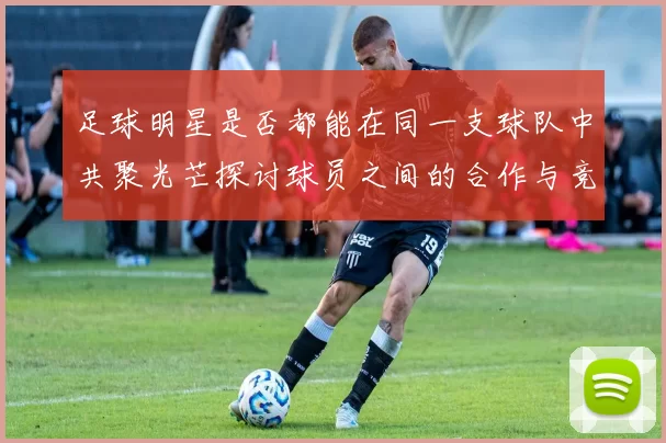 足球明星是否都能在同一支球队中共聚光芒探讨球员之间的合作与竞争