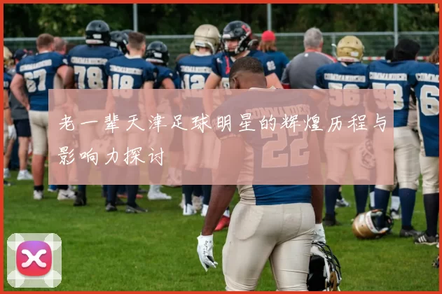 老一辈天津足球明星的辉煌历程与影响力探讨