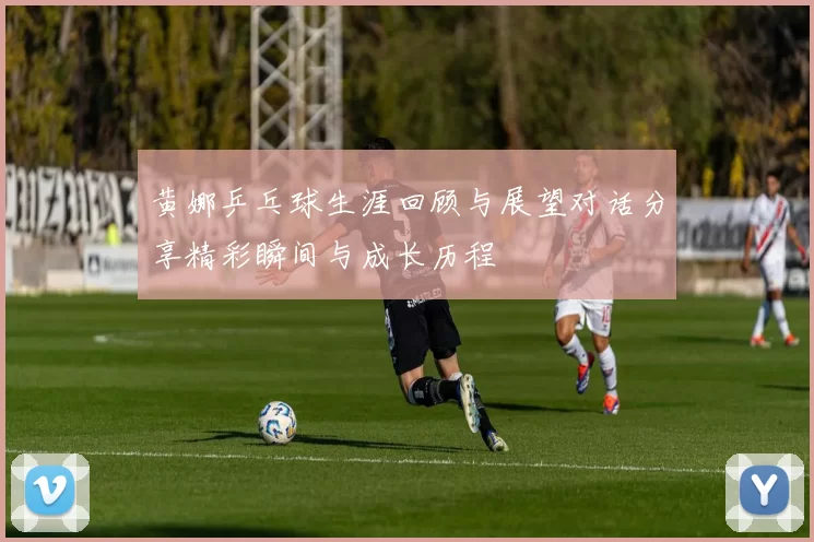 黄娜乒乓球生涯回顾与展望对话分享精彩瞬间与成长历程
