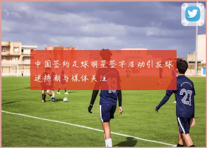 中国签约足球明星签字活动引发球迷热潮与媒体关注