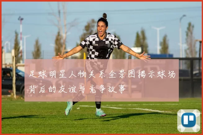 足球明星人物关系全景图揭示球场背后的友谊与竞争故事