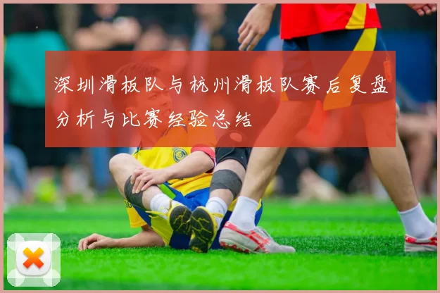 深圳滑板队与杭州滑板队赛后复盘分析与比赛经验总结