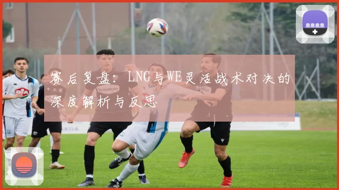 赛后复盘：LNG与WE灵活战术对决的深度解析与反思