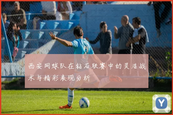西安网球队在钻石联赛中的灵活战术与精彩表现分析