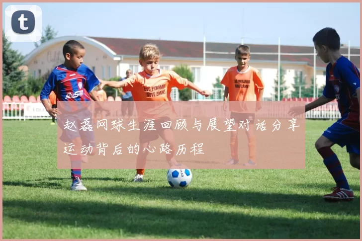 赵磊网球生涯回顾与展望对话分享运动背后的心路历程