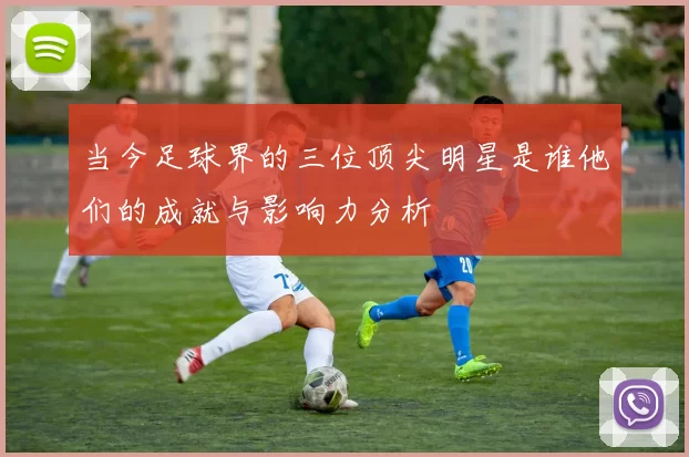 当今足球界的三位顶尖明星是谁他们的成就与影响力分析