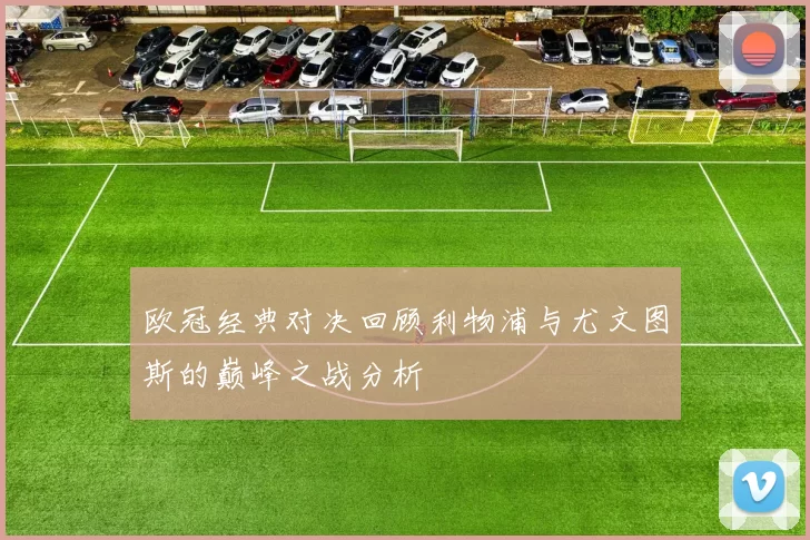 欧冠经典对决回顾利物浦与尤文图斯的巅峰之战分析