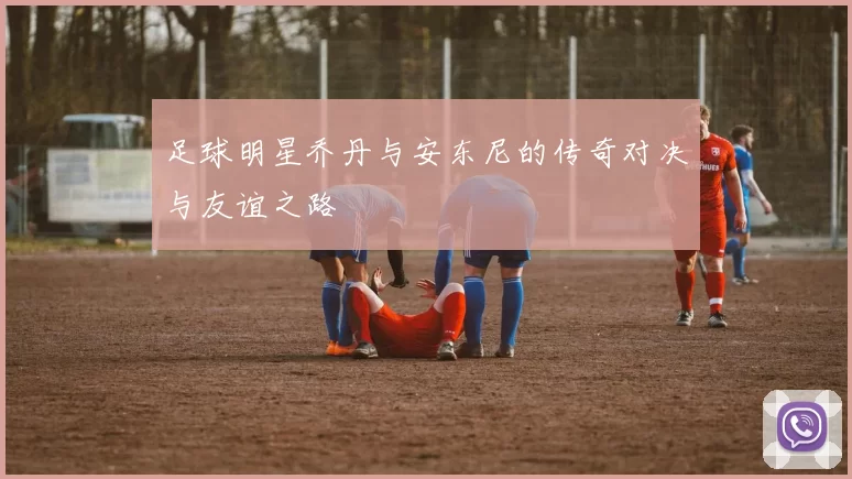 足球明星乔丹与安东尼的传奇对决与友谊之路