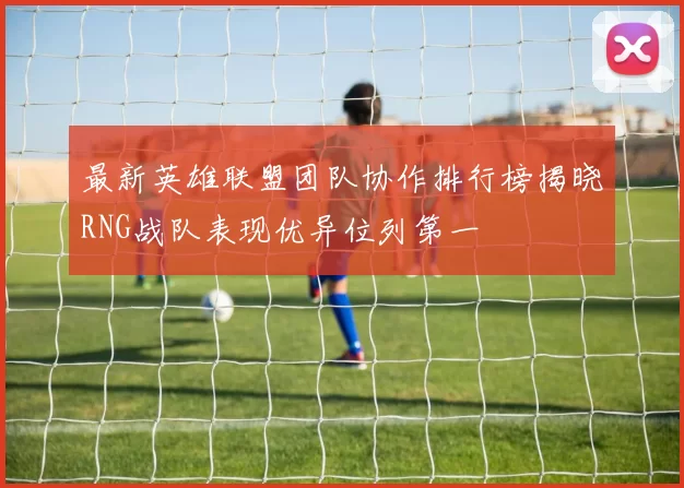 最新英雄联盟团队协作排行榜揭晓RNG战队表现优异位列第一