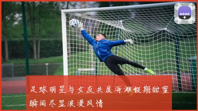 足球明星与女友共度海滩假期甜蜜瞬间尽显浪漫风情