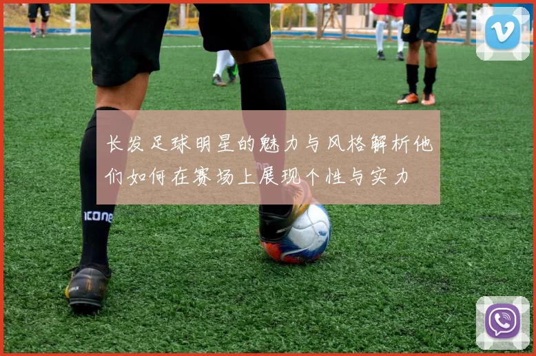 长发足球明星的魅力与风格解析他们如何在赛场上展现个性与实力