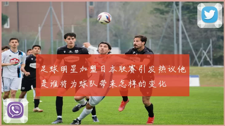 足球明星加盟日本联赛引发热议他是谁将为球队带来怎样的变化