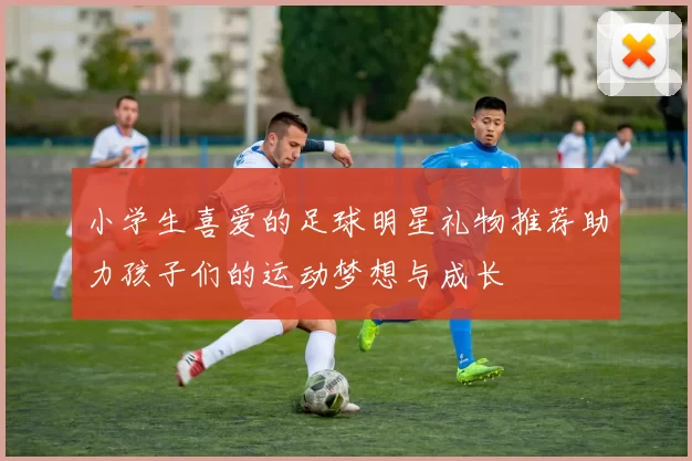 小学生喜爱的足球明星礼物推荐助力孩子们的运动梦想与成长