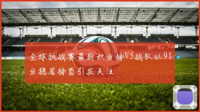 全球挑战赛最新积分榜V5战队以91分稳居榜首引发关注