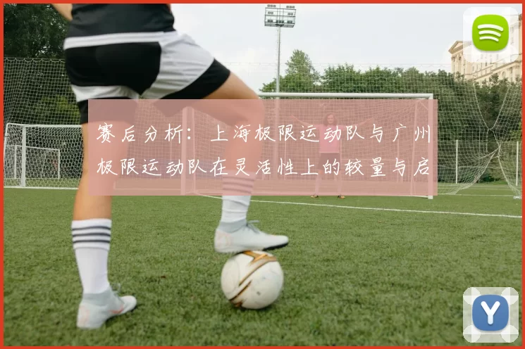 赛后分析：上海极限运动队与广州极限运动队在灵活性上的较量与启示