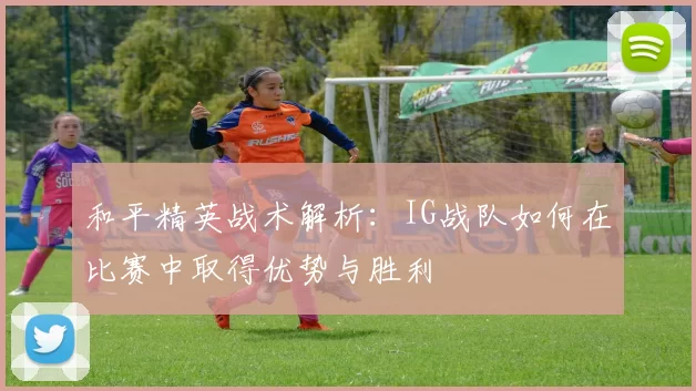 和平精英战术解析：IG战队如何在比赛中取得优势与胜利