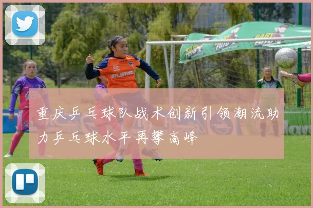 重庆乒乓球队战术创新引领潮流助力乒乓球水平再攀高峰