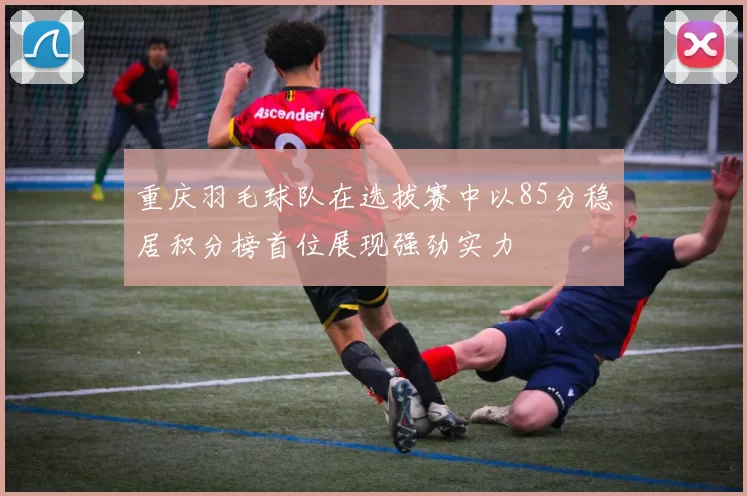 重庆羽毛球队在选拔赛中以85分稳居积分榜首位展现强劲实力