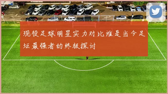 现役足球明星实力对比谁是当今足坛最强者的终极探讨