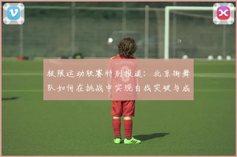 极限运动联赛特别报道：北京街舞队如何在挑战中实现自我突破与成长