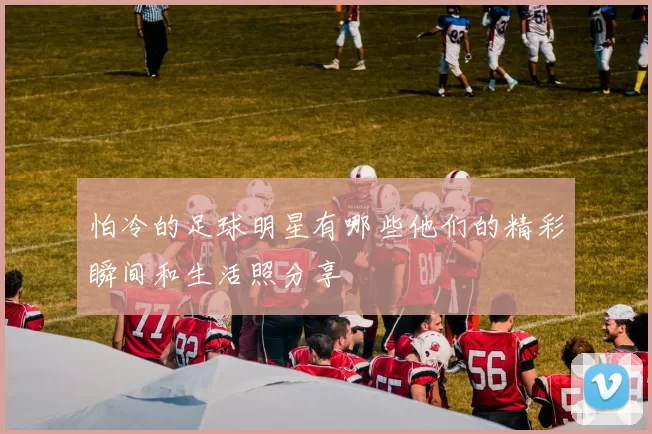 怕冷的足球明星有哪些他们的精彩瞬间和生活照分享
