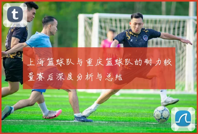 上海篮球队与重庆篮球队的耐力较量赛后深度分析与总结