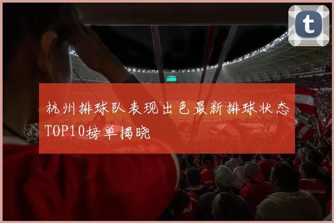 杭州排球队表现出色最新排球状态TOP10榜单揭晓