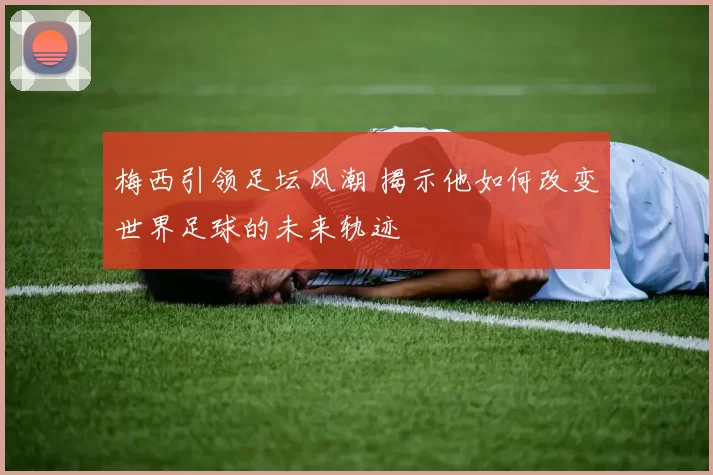 梅西引领足坛风潮 揭示他如何改变世界足球的未来轨迹