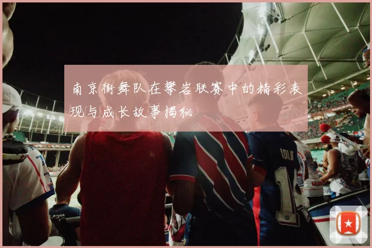 南京街舞队在攀岩联赛中的精彩表现与成长故事揭秘