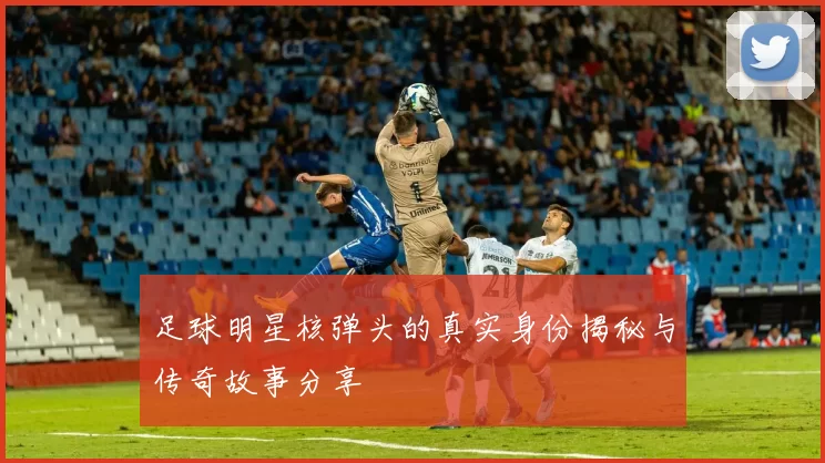 足球明星核弹头的真实身份揭秘与传奇故事分享