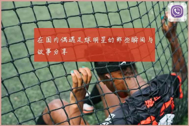 在国内偶遇足球明星的那些瞬间与故事分享