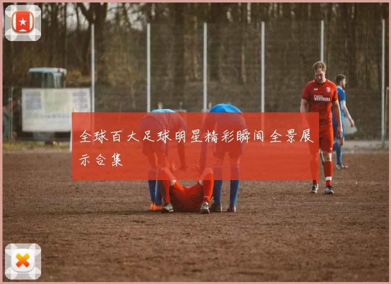 全球百大足球明星精彩瞬间全景展示合集