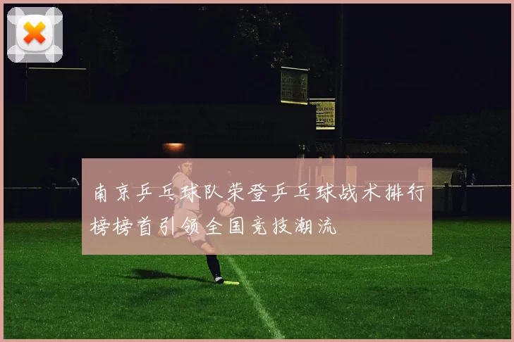 南京乒乓球队荣登乒乓球战术排行榜榜首引领全国竞技潮流