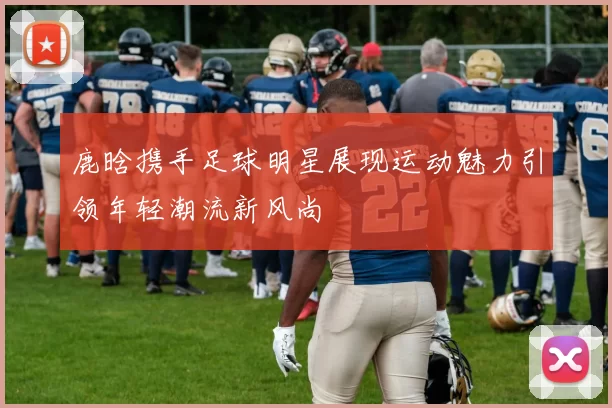 鹿晗携手足球明星展现运动魅力引领年轻潮流新风尚