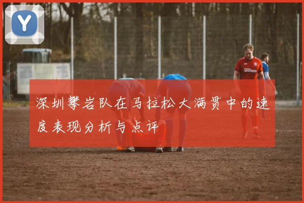 深圳攀岩队在马拉松大满贯中的速度表现分析与点评