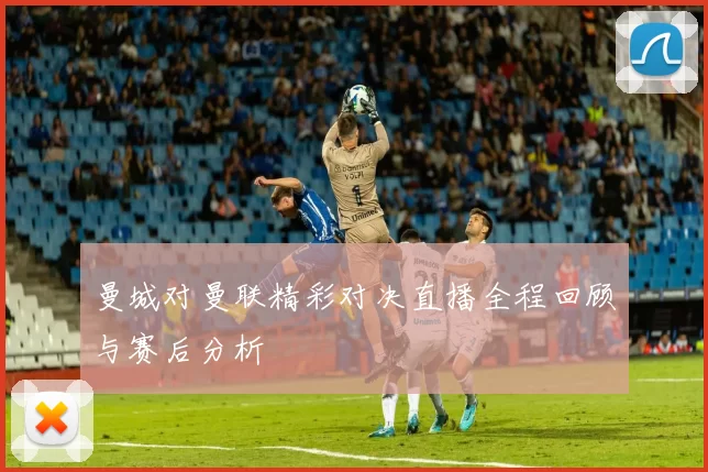 曼城对曼联精彩对决直播全程回顾与赛后分析