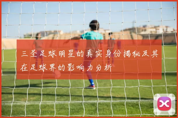 三圣足球明星的真实身份揭秘及其在足球界的影响力分析