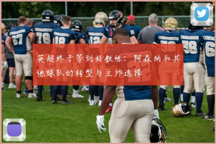 英超终于等到好教练：阿森纳和其他球队的转型与主帅选择