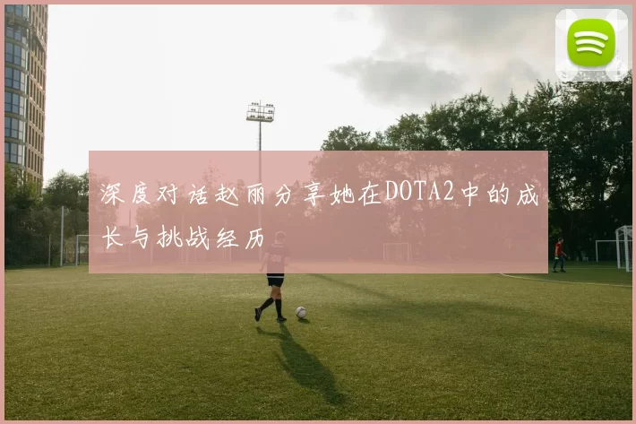 深度对话赵丽分享她在DOTA2中的成长与挑战经历