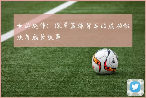 专访赵伟：探寻篮球背后的成功秘诀与成长故事